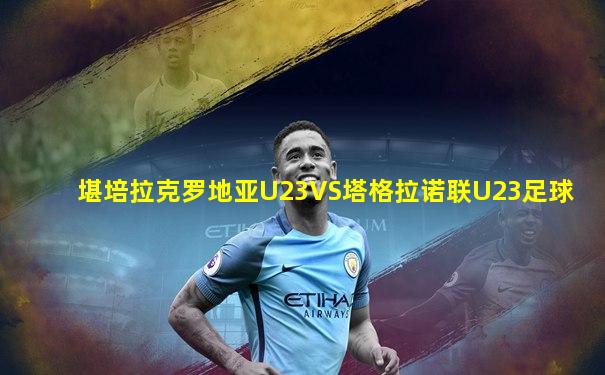 堪培拉克罗地亚U23VS塔格拉诺联U23足球