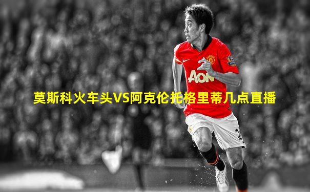 莫斯科火车头VS阿克伦托格里蒂几点直播